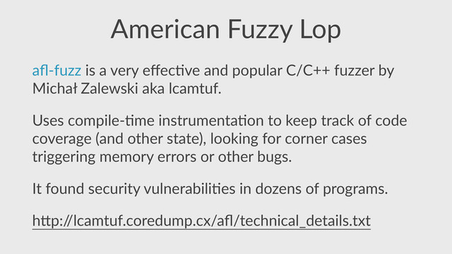 American  Fuzzy  Lop
aﬂ-­‐fuzz  is  a  very  eﬀec,ve  and  popular  C/C++  fuzzer  by  
Michał  Zalewski  aka  lcamtuf.  
Uses  compile-­‐,me  instrumenta,on  to  keep  track  of  code  
coverage  (and  other  state),  looking  for  corner  cases  
triggering  memory  errors  or  other  bugs.  
It  found  security  vulnerabili,es  in  dozens  of  programs.  
h]p:/
/lcamtuf.coredump.cx/aﬂ/technical_details.txt
