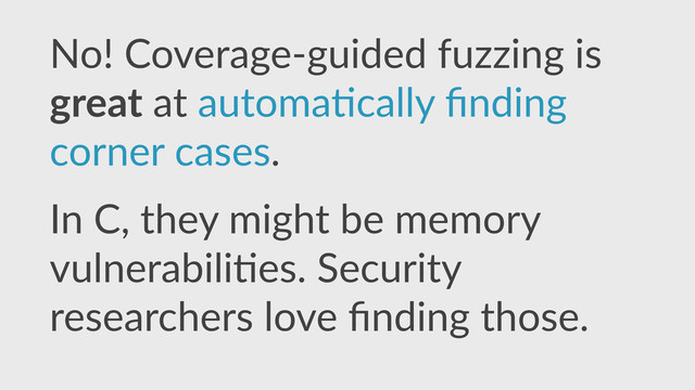 No!  Coverage-­‐guided  fuzzing  is  
great  at  automa,cally  ﬁnding  
corner  cases.  
In  C,  they  might  be  memory  
vulnerabili,es.  Security  
researchers  love  ﬁnding  those.

