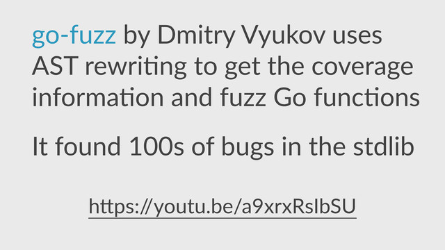 go-­‐fuzz  by  Dmitry  Vyukov  uses  
AST  rewri,ng  to  get  the  coverage  
informa,on  and  fuzz  Go  func,ons  
It  found  100s  of  bugs  in  the  stdlib
h]ps:/
/youtu.be/a9xrxRsIbSU  
