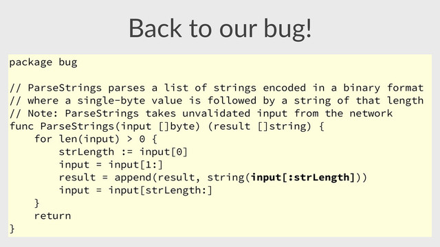 Back  to  our  bug!
package bug
// ParseStrings parses a list of strings encoded in a binary format
// where a single-byte value is followed by a string of that length
// Note: ParseStrings takes unvalidated input from the network
func ParseStrings(input []byte) (result []string) {
for len(input) > 0 {
strLength := input[0]
input = input[1:]
result = append(result, string(input[:strLength]))
input = input[strLength:]
}
return
}
