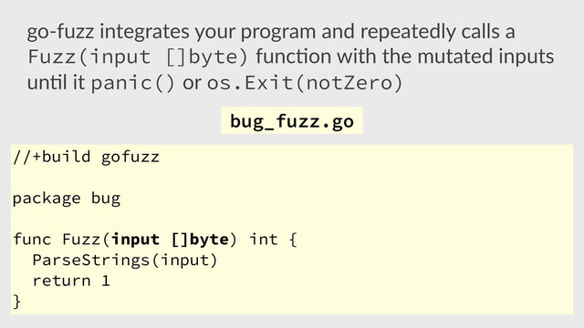 //+build gofuzz
package bug
func Fuzz(input []byte) int {
ParseStrings(input)
return 1
}
go-­‐fuzz  integrates  your  program  and  repeatedly  calls  a  
Fuzz(input []byte)  func,on  with  the  mutated  inputs  
un,l  it  panic()  or  os.Exit(notZero) 
bug_fuzz.go
