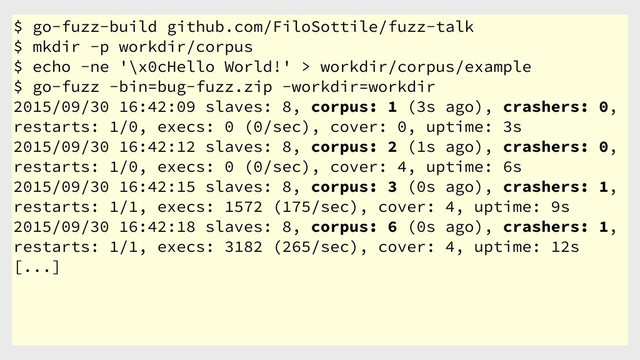 $ go-fuzz-build github.com/FiloSottile/fuzz-talk
$ mkdir -p workdir/corpus
$ echo -ne '\x0cHello World!' > workdir/corpus/example
$ go-fuzz -bin=bug-fuzz.zip -workdir=workdir
2015/09/30 16:42:09 slaves: 8, corpus: 1 (3s ago), crashers: 0,
restarts: 1/0, execs: 0 (0/sec), cover: 0, uptime: 3s
2015/09/30 16:42:12 slaves: 8, corpus: 2 (1s ago), crashers: 0,
restarts: 1/0, execs: 0 (0/sec), cover: 4, uptime: 6s
2015/09/30 16:42:15 slaves: 8, corpus: 3 (0s ago), crashers: 1,
restarts: 1/1, execs: 1572 (175/sec), cover: 4, uptime: 9s
2015/09/30 16:42:18 slaves: 8, corpus: 6 (0s ago), crashers: 1,
restarts: 1/1, execs: 3182 (265/sec), cover: 4, uptime: 12s
[...]
