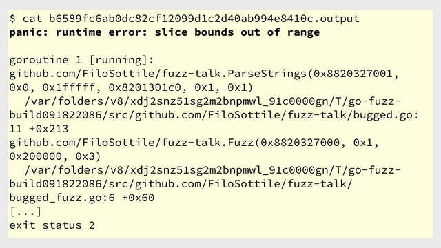 $ cat b6589fc6ab0dc82cf12099d1c2d40ab994e8410c.output
panic: runtime error: slice bounds out of range
goroutine 1 [running]:
github.com/FiloSottile/fuzz-talk.ParseStrings(0x8820327001,
0x0, 0x1fffff, 0x8201301c0, 0x1, 0x1)
/var/folders/v8/xdj2snz51sg2m2bnpmwl_91c0000gn/T/go-fuzz-
build091822086/src/github.com/FiloSottile/fuzz-talk/bugged.go:
11 +0x213
github.com/FiloSottile/fuzz-talk.Fuzz(0x8820327000, 0x1,
0x200000, 0x3)
/var/folders/v8/xdj2snz51sg2m2bnpmwl_91c0000gn/T/go-fuzz-
build091822086/src/github.com/FiloSottile/fuzz-talk/
bugged_fuzz.go:6 +0x60
[...]
exit status 2
