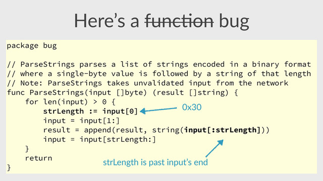 Here’s  a  func,on  bug
package bug
// ParseStrings parses a list of strings encoded in a binary format
// where a single-byte value is followed by a string of that length
// Note: ParseStrings takes unvalidated input from the network
func ParseStrings(input []byte) (result []string) {
for len(input) > 0 {
strLength := input[0]
input = input[1:]
result = append(result, string(input[:strLength]))
input = input[strLength:]
}
return
}
strLength  is  past  input’s  end
0x30
