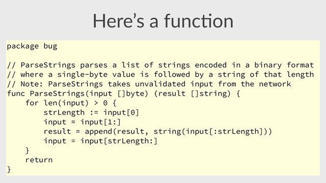 Here’s  a  func,on
package bug
// ParseStrings parses a list of strings encoded in a binary format
// where a single-byte value is followed by a string of that length
// Note: ParseStrings takes unvalidated input from the network
func ParseStrings(input []byte) (result []string) {
for len(input) > 0 {
strLength := input[0]
input = input[1:]
result = append(result, string(input[:strLength]))
input = input[strLength:]
}
return
}
