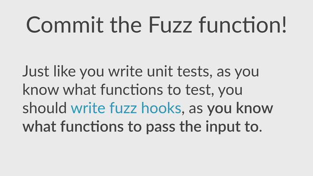 Commit  the  Fuzz  func,on!
Just  like  you  write  unit  tests,  as  you  
know  what  func,ons  to  test,  you  
should  write  fuzz  hooks,  as  you  know  
what  func4ons  to  pass  the  input  to.
