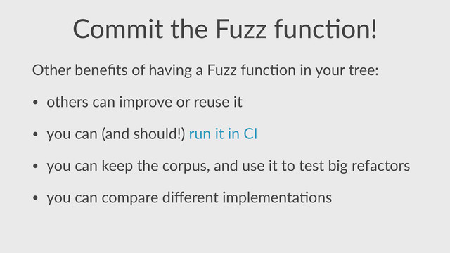 Commit  the  Fuzz  func,on!
Other  beneﬁts  of  having  a  Fuzz  func,on  in  your  tree:  
• others  can  improve  or  reuse  it  
• you  can  (and  should!)  run  it  in  CI  
• you  can  keep  the  corpus,  and  use  it  to  test  big  refactors  
• you  can  compare  diﬀerent  implementa,ons
