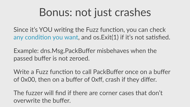 Bonus:  not  just  crashes
Since  it’s  YOU  wri,ng  the  Fuzz  func,on,  you  can  check  
any  condi,on  you  want,  and  os.Exit(1)  if  it’s  not  sa,sﬁed.  
Example:  dns.Msg.PackBuﬀer  misbehaves  when  the  
passed  buﬀer  is  not  zeroed.  
Write  a  Fuzz  func,on  to  call  PackBuﬀer  once  on  a  buﬀer  
of  0x00,  then  on  a  buﬀer  of  0xﬀ,  crash  if  they  diﬀer.  
The  fuzzer  will  ﬁnd  if  there  are  corner  cases  that  don’t  
overwrite  the  buﬀer.
