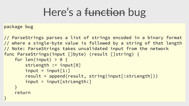 Here’s  a  func,on  bug
package bug
// ParseStrings parses a list of strings encoded in a binary format
// where a single-byte value is followed by a string of that length
// Note: ParseStrings takes unvalidated input from the network
func ParseStrings(input []byte) (result []string) {
for len(input) > 0 {
strLength := input[0]
input = input[1:]
result = append(result, string(input[:strLength]))
input = input[strLength:]
}
return
}

