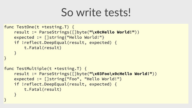 So  write  tests!
func TestOne(t *testing.T) {
result := ParseStrings([]byte("\x0cHello World!"))
expected := []string{"Hello World!"}
if !reflect.DeepEqual(result, expected) {
t.Fatal(result)
}
}
func TestMultiple(t *testing.T) {
result := ParseStrings([]byte("\x03Foo\x0cHello World!"))
expected := []string{"Foo", "Hello World!"}
if !reflect.DeepEqual(result, expected) {
t.Fatal(result)
}
}

