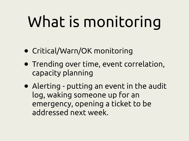 What is monitoring
• Critical/Warn/OK monitoring
• Trending over time, event correlation,
capacity planning
• Alerting - putting an event in the audit
log, waking someone up for an
emergency, opening a ticket to be
addressed next week.
