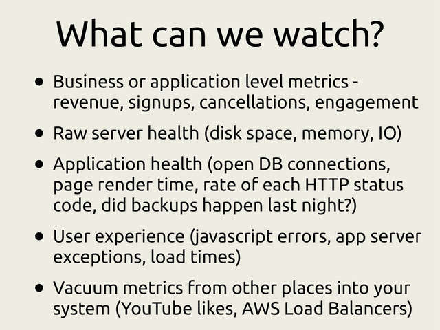 What can we watch?
• Business or application level metrics -
revenue, signups, cancellations, engagement
• Raw server health (disk space, memory, IO)
• Application health (open DB connections,
page render time, rate of each HTTP status
code, did backups happen last night?)
• User experience (javascript errors, app server
exceptions, load times)
• Vacuum metrics from other places into your
system (YouTube likes, AWS Load Balancers)
