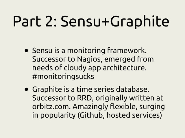 Part 2: Sensu+Graphite
• Sensu is a monitoring framework.
Successor to Nagios, emerged from
needs of cloudy app architecture.
#monitoringsucks
• Graphite is a time series database.
Successor to RRD, originally written at
orbitz.com. Amazingly flexible, surging
in popularity (Github, hosted services)
