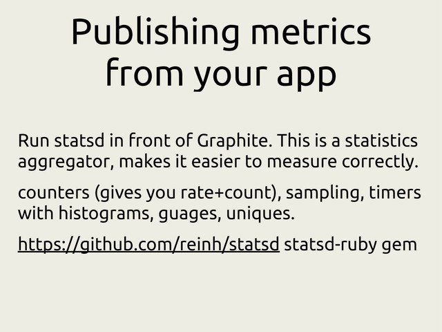 Publishing metrics
from your app
Run statsd in front of Graphite. This is a statistics
aggregator, makes it easier to measure correctly.
counters (gives you rate+count), sampling, timers
with histograms, guages, uniques.
https://github.com/reinh/statsd statsd-ruby gem
