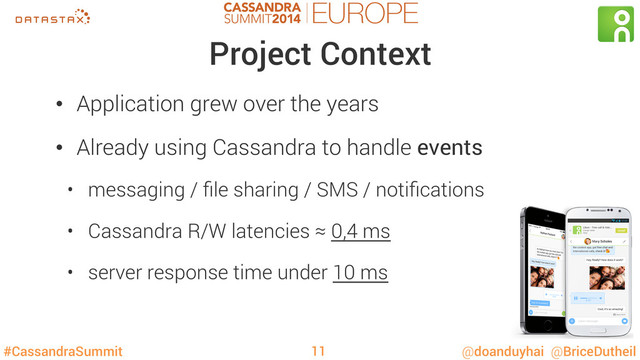 #CassandraSummit @doanduyhai @BriceDutheil
Project Context
•  Application grew over the years
•  Already using Cassandra to handle events
•  messaging / ﬁle sharing / SMS / notiﬁcations
•  Cassandra R/W latencies ≈ 0,4 ms
•  server response time under 10 ms
11
