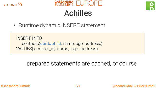 #CassandraSummit @doanduyhai @BriceDutheil
Achilles
•  Runtime dynamic INSERT statement
INSERT INTO
contacts(contact_id, name, age, address,)
VALUES(:contact_id, :name, :age, :address);
127
prepared statements are cached, of course
