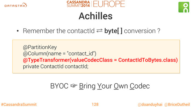 #CassandraSummit @doanduyhai @BriceDutheil
Achilles
@PartitionKey
@Column(name = "contact_id")
@TypeTransformer(valueCodecClass = ContactIdToBytes.class)
private ContactId contactId;
128
•  Remember the contactId ⁶ byte[ ] conversion ?
BYOC ‛ Bring Your Own Codec
