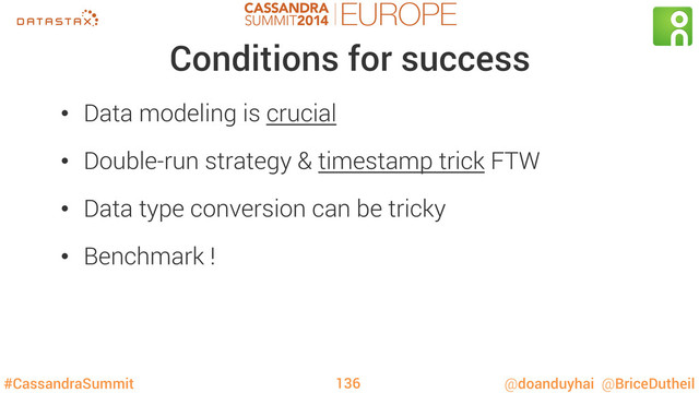 #CassandraSummit @doanduyhai @BriceDutheil
Conditions for success
•  Data modeling is crucial
•  Double-run strategy & timestamp trick FTW
•  Data type conversion can be tricky
•  Benchmark !
136
