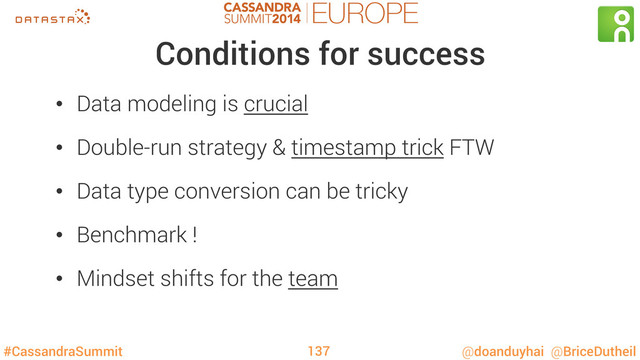 #CassandraSummit @doanduyhai @BriceDutheil
Conditions for success
•  Data modeling is crucial
•  Double-run strategy & timestamp trick FTW
•  Data type conversion can be tricky
•  Benchmark !
•  Mindset shifts for the team
137
