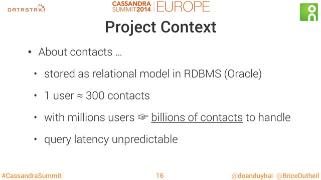#CassandraSummit @doanduyhai @BriceDutheil
Project Context
•  About contacts …
•  stored as relational model in RDBMS (Oracle)
•  1 user ≈ 300 contacts
•  with millions users ‛ billions of contacts to handle
•  query latency unpredictable
16
