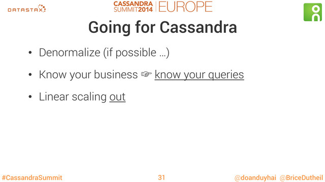 #CassandraSummit @doanduyhai @BriceDutheil
Going for Cassandra
•  Denormalize (if possible …)
•  Know your business ‛ know your queries
•  Linear scaling out
31
