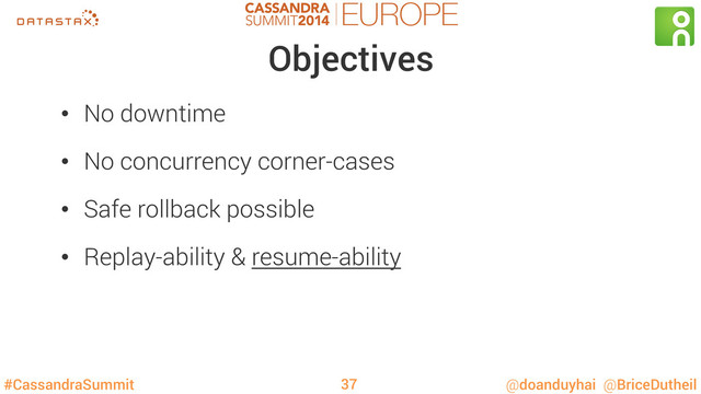 #CassandraSummit @doanduyhai @BriceDutheil
Objectives
•  No downtime
•  No concurrency corner-cases
•  Safe rollback possible
•  Replay-ability & resume-ability
37
