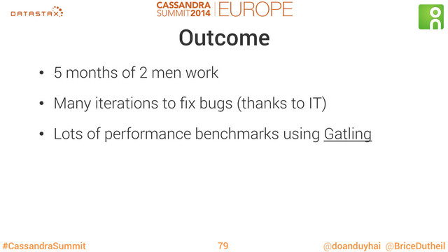 #CassandraSummit @doanduyhai @BriceDutheil
Outcome
•  5 months of 2 men work
•  Many iterations to ﬁx bugs (thanks to IT)
•  Lots of performance benchmarks using Gatling
79
