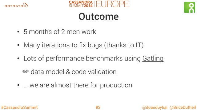 #CassandraSummit @doanduyhai @BriceDutheil
Outcome
•  5 months of 2 men work
•  Many iterations to ﬁx bugs (thanks to IT)
•  Lots of performance benchmarks using Gatling
‛ data model & code validation
•  … we are almost there for production
82
