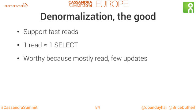 #CassandraSummit @doanduyhai @BriceDutheil
Denormalization, the good
•  Support fast reads
•  1 read ≈ 1 SELECT
•  Worthy because mostly read, few updates
84
