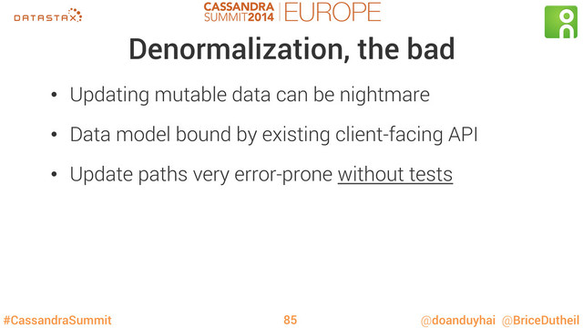 #CassandraSummit @doanduyhai @BriceDutheil
Denormalization, the bad
•  Updating mutable data can be nightmare
•  Data model bound by existing client-facing API
•  Update paths very error-prone without tests
85
