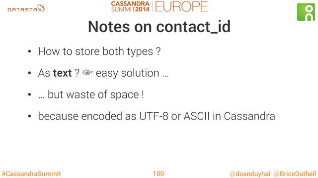 #CassandraSummit @doanduyhai @BriceDutheil
Notes on contact_id
•  How to store both types ?
•  As text ? ‛ easy solution …
•  … but waste of space !
•  because encoded as UTF-8 or ASCII in Cassandra
100
