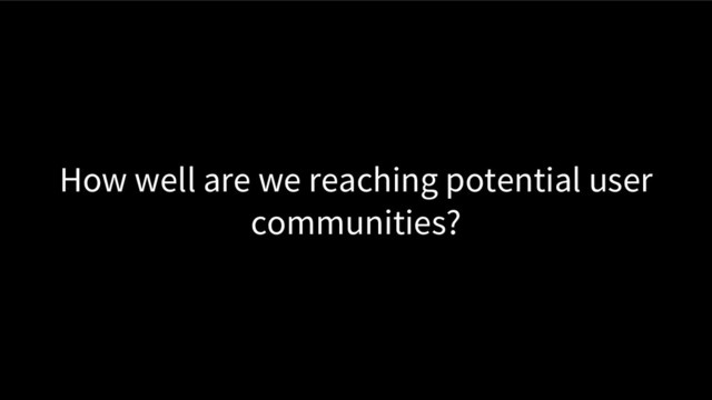 How well are we reaching potential user
communities?
