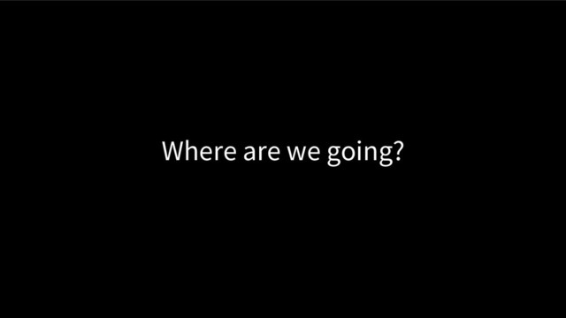 Where are we going?
