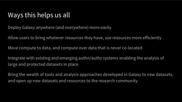 Ways this helps us all
Deploy Galaxy anywhere (and everywhere) more easily
Allow users to bring whatever resources they have, use resources more efficiently
Move compute to data, and compute over data that is never co-located
Integrate with existing and emerging authn/authz systems enabling the analysis of
large and protected datasets in place
Bring the wealth of tools and analysis approaches developed in Galaxy to new datasets,
and open up new datasets and resources to the research community
