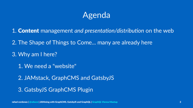 Agenda
1. Content management and presenta*on/distribu*on on the web
2. The Shape of Things to Come... many are already here
3. Why am I here?
1. We need a "website"
2. JAMstack, GraphCMS and GatsbyJS
3. GatsbyJS GraphCMS Plugin
rafael cordones | @rafacm | JAMming with GraphCMS, GatsbyJS and GraphQL | GraphQL Vienna Meetup 2
