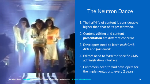 The Neutron Dance
1. The half-life of content is considerable
higher than that of its presenta6on.
2. Content edi$ng and content
presenta$on are diﬀerent concerns
3. Developers need to learn each CMS
APIs and framework
4. Editors need to learn the speciﬁc CMS
administra6on interface
5. Customers need to ﬁnd developers for
the implementa6on... every 2 years
rafael cordones | @rafacm | JAMming with GraphCMS, GatsbyJS and GraphQL | GraphQL Vienna Meetup 13
