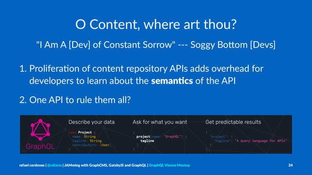 O Content, where art thou?
"I Am A [Dev] of Constant Sorrow" --- Soggy Bo9om [Devs]
1. Prolifera+on of content repository APIs adds overhead for
developers to learn about the seman&cs of the API
2. One API to rule them all?
rafael cordones | @rafacm | JAMming with GraphCMS, GatsbyJS and GraphQL | GraphQL Vienna Meetup 24
