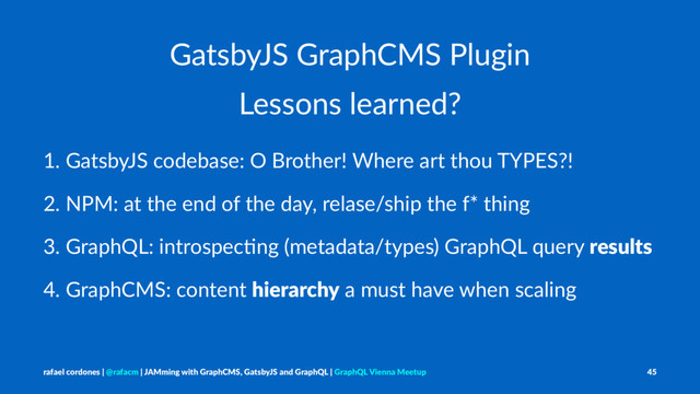 GatsbyJS GraphCMS Plugin
Lessons learned?
1. GatsbyJS codebase: O Brother! Where art thou TYPES?!
2. NPM: at the end of the day, relase/ship the f* thing
3. GraphQL: introspecLng (metadata/types) GraphQL query results
4. GraphCMS: content hierarchy a must have when scaling
rafael cordones | @rafacm | JAMming with GraphCMS, GatsbyJS and GraphQL | GraphQL Vienna Meetup 45
