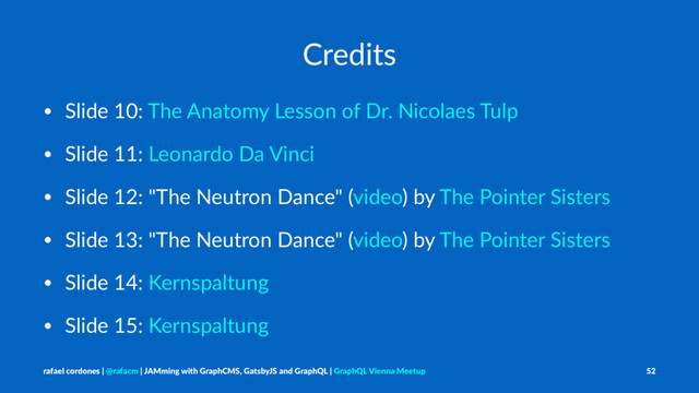 Credits
• Slide 10: The Anatomy Lesson of Dr. Nicolaes Tulp
• Slide 11: Leonardo Da Vinci
• Slide 12: "The Neutron Dance" (video) by The Pointer Sisters
• Slide 13: "The Neutron Dance" (video) by The Pointer Sisters
• Slide 14: Kernspaltung
• Slide 15: Kernspaltung
rafael cordones | @rafacm | JAMming with GraphCMS, GatsbyJS and GraphQL | GraphQL Vienna Meetup 52
