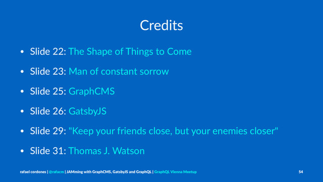 Credits
• Slide 22: The Shape of Things to Come
• Slide 23: Man of constant sorrow
• Slide 25: GraphCMS
• Slide 26: GatsbyJS
• Slide 29: "Keep your friends close, but your enemies closer"
• Slide 31: Thomas J. Watson
rafael cordones | @rafacm | JAMming with GraphCMS, GatsbyJS and GraphQL | GraphQL Vienna Meetup 54
