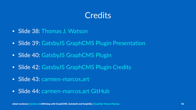 Credits
• Slide 38: Thomas J. Watson
• Slide 39: GatsbyJS GraphCMS Plugin PresentaAon
• Slide 40: GatsbyJS GraphCMS Plugin
• Slide 42: GatsbyJS GraphCMS Plugin Credits
• Slide 43: carmen-marcos.art
• Slide 44: carmen-marcos.art GitHub
rafael cordones | @rafacm | JAMming with GraphCMS, GatsbyJS and GraphQL | GraphQL Vienna Meetup 56
