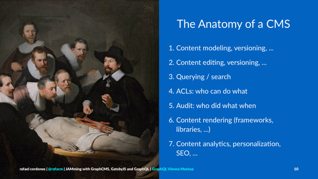 The Anatomy of a CMS
1. Content modeling, versioning, ...
2. Content edi3ng, versioning, ...
3. Querying / search
4. ACLs: who can do what
5. Audit: who did what when
6. Content rendering (frameworks,
libraries, ...)
7. Content analy3cs, personaliza3on,
SEO, ...
rafael cordones | @rafacm | JAMming with GraphCMS, GatsbyJS and GraphQL | GraphQL Vienna Meetup 10
