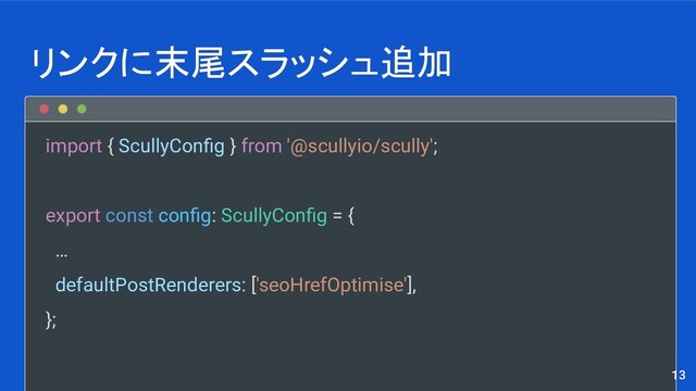 import { ScullyConﬁg } from '@scullyio/scully';
export const conﬁg: ScullyConﬁg = {
…
defaultPostRenderers: ['seoHrefOptimise'],
};
リンクに末尾スラッシュ追加
13
