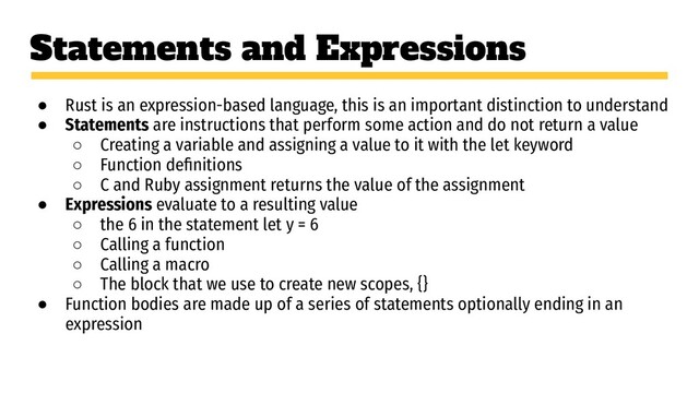 Statements and Expressions
● Rust is an expression-based language, this is an important distinction to understand
● Statements are instructions that perform some action and do not return a value
○ Creating a variable and assigning a value to it with the let keyword
○ Function deﬁnitions
○ C and Ruby assignment returns the value of the assignment
● Expressions evaluate to a resulting value
○ the 6 in the statement let y = 6
○ Calling a function
○ Calling a macro
○ The block that we use to create new scopes, {}
● Function bodies are made up of a series of statements optionally ending in an
expression
