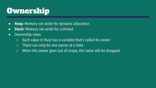 Ownership
● Heap: Memory set aside for dynamic allocation
● Stack: Memory set aside for a thread
● Ownership rules:
○ Each value in Rust has a variable that's called its owner
○ There can only be one owner at a time
○ When the owner goes out of scope, the value will be dropped
