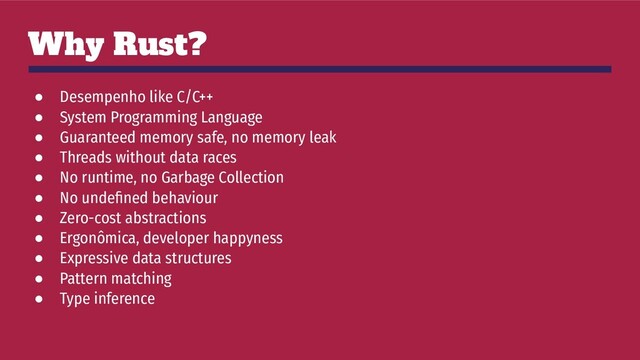 Why Rust?
● Desempenho like C/C++
● System Programming Language
● Guaranteed memory safe, no memory leak
● Threads without data races
● No runtime, no Garbage Collection
● No undeﬁned behaviour
● Zero-cost abstractions
● Ergonômica, developer happyness
● Expressive data structures
● Pattern matching
● Type inference
