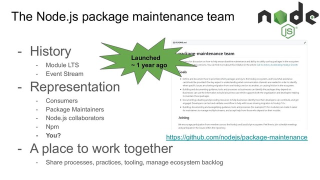 The Node.js package maintenance team
- History
- Module LTS
- Event Stream
- Representation
- Consumers
- Package Maintainers
- Node.js collaborators
- Npm
- You?
- A place to work together
- Share processes, practices, tooling, manage ecosystem backlog
https://github.com/nodejs/package-maintenance
Launched
~ 1 year ago
