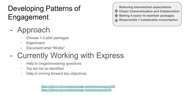 Developing Patterns of
Engagement
- Approach
- Choose 1-2 pilot packages
- Experiment
- Document what “Works”
- Currently Working with Express
- Help to triage/answering questions
- Top ten list as identified
- Help in moving forward key objectives.
Reducing mismatched expectations
Closer Communication and Collaboration
Making it easier to maintain packages
Responsible + sustainable consumption
https://github.com/nodejs/package-maintenance/issues/233
https://github.com/nodejs/package-maintenance/pull/230
