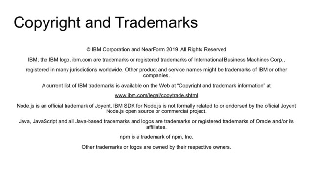 Copyright and Trademarksmarks
© IBM Corporation and NearForm 2019. All Rights Reserved
IBM, the IBM logo, ibm.com are trademarks or registered trademarks of International Business Machines Corp.,
registered in many jurisdictions worldwide. Other product and service names might be trademarks of IBM or other
companies.
A current list of IBM trademarks is available on the Web at “Copyright and trademark information” at
www.ibm.com/legal/copytrade.shtml
Node.js is an official trademark of Joyent. IBM SDK for Node.js is not formally related to or endorsed by the official Joyent
Node.js open source or commercial project.
Java, JavaScript and all Java-based trademarks and logos are trademarks or registered trademarks of Oracle and/or its
affiliates.
npm is a trademark of npm, Inc.
Other trademarks or logos are owned by their respective owners.
