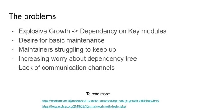 The problems
- Explosive Growth -> Dependency on Key modules
- Desire for basic maintenance
- Maintainers struggling to keep up
- Increasing worry about dependency tree
- Lack of communication channels
https://medium.com/@nodejs/call-to-action-accelerating-node-js-growth-e4862bee2919
To read more:
https://blog.acolyer.org/2019/09/30/small-world-with-high-risks/
